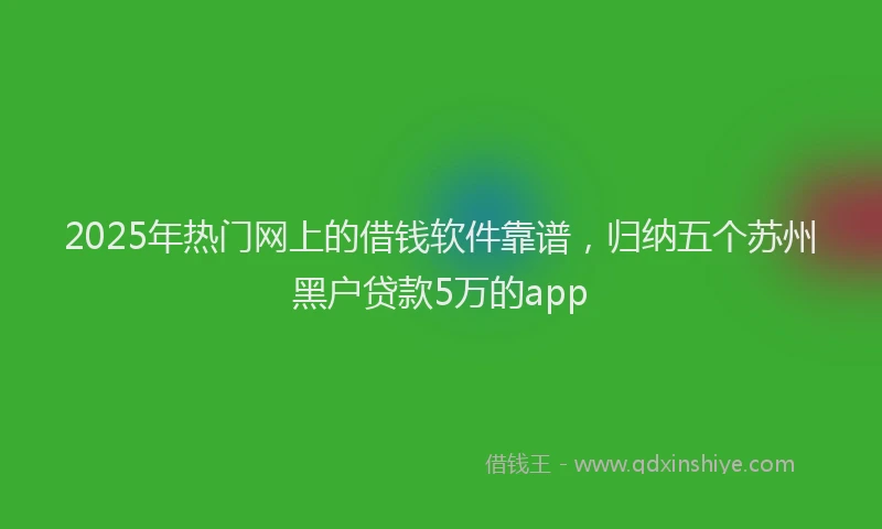 2025年热门网上的借钱软件靠谱,归纳五个苏州黑户贷款5万的app