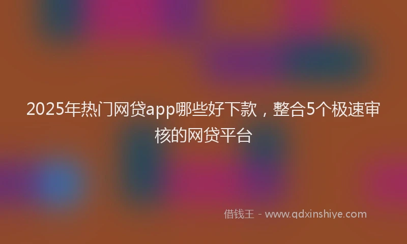 2025年热门网贷app哪些好下款，整合5个极速审核的网贷平台