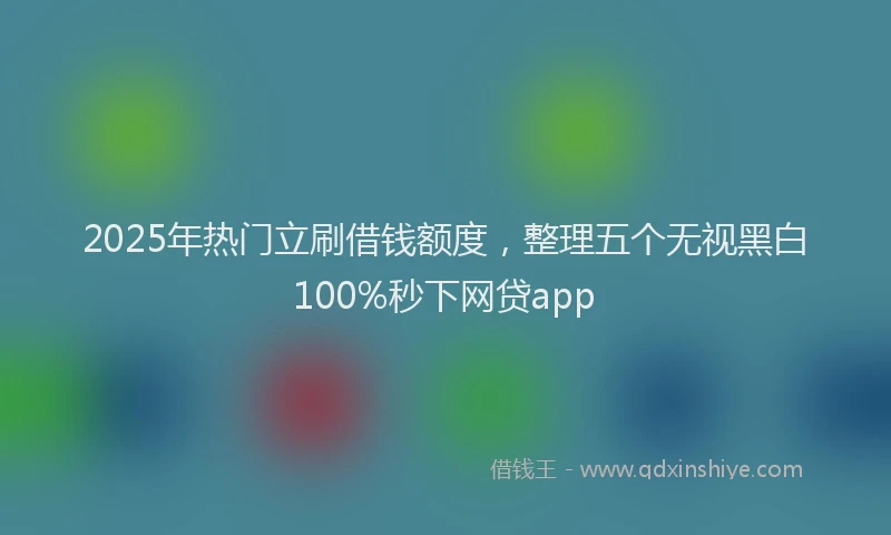 2025年热门立刷借钱额度，整理五个无视黑白100%秒下网贷app