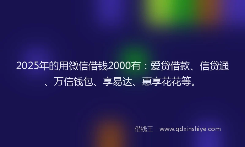 2025年的用微信借钱2000有：爱贷借款、信贷通、万信钱包、享易达、惠享花花等。