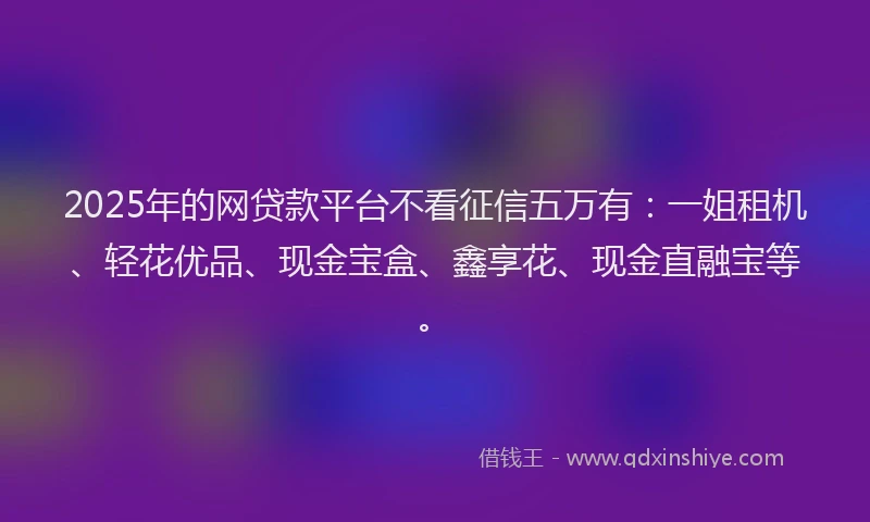 2025年的网贷款平台不看征信五万有：一姐租机、轻花优品、现金宝盒、鑫享花、现金直融宝等。