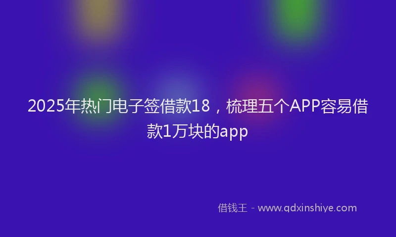 2025年热门电子签借款18，梳理五个APP容易借款1万块的app