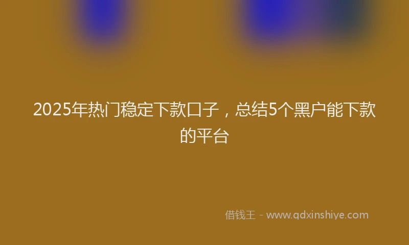 2025年热门稳定下款口子，总结5个黑户能下款的平台