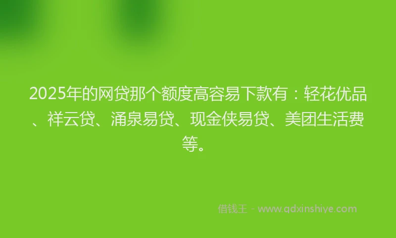 2025年的网贷那个额度高容易下款有：轻花优品、祥云贷、涌泉易贷、现金侠易贷、美团生活费等。