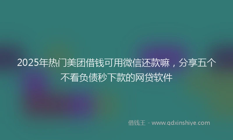 2025年热门美团借钱可用微信还款嘛，分享五个不看负债秒下款的网贷软件