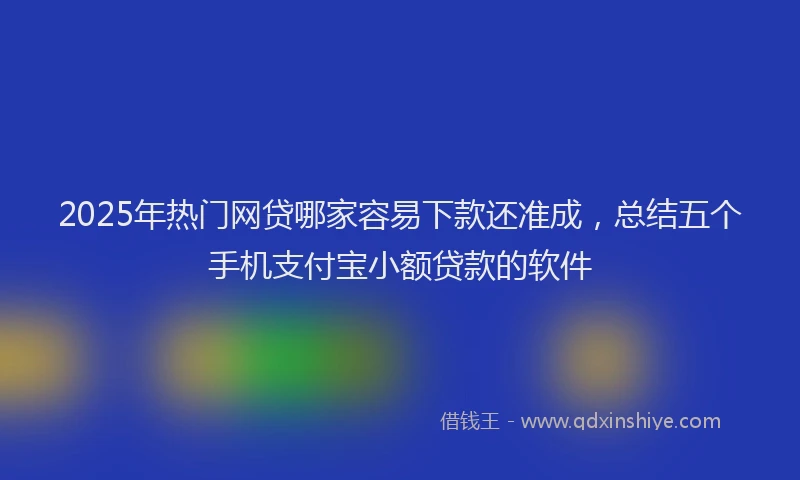 2025年热门网贷哪家容易下款还准成，总结五个手机支付宝小额贷款的软件