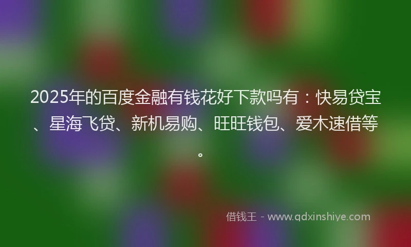 2025年的百度金融有钱花好下款吗有：快易贷宝、星海飞贷、新机易购、旺旺钱包、爱木速借等。