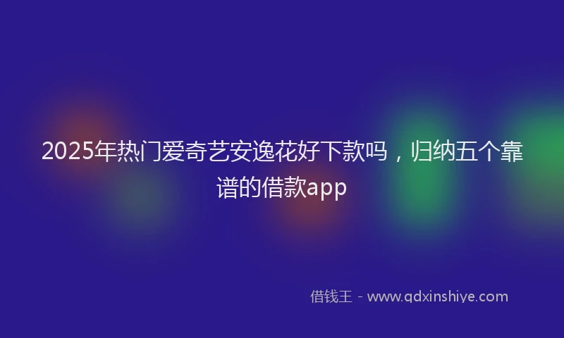 2025年热门爱奇艺安逸花好下款吗,归纳五个靠谱的借款app