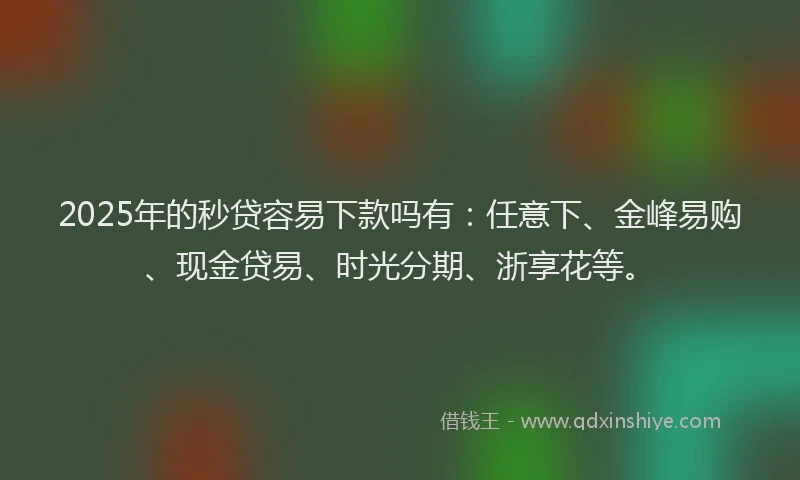 2025年的秒贷容易下款吗有：任意下、金峰易购、现金贷易、时光分期、浙享花等。