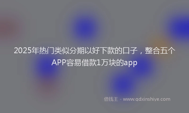2025年热门类似分期以好下款的口子，整合五个APP容易借款1万块的app