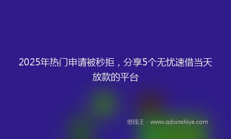 2025年热门申请被秒拒，分享5个无忧速借当天放款的平台