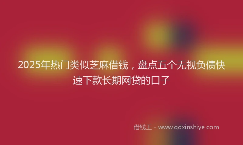 2025年热门类似芝麻借钱，盘点五个无视负债快速下款长期网贷的口子