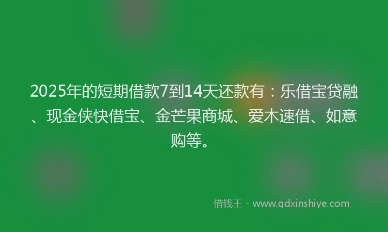 2025年的短期借款7到14天还款有:乐借宝贷融、现金侠快借宝、金芒果商城、爱木速借、如意购等。
