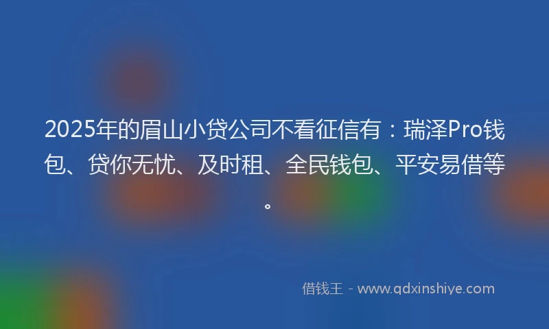 2025年的眉山小贷公司不看征信有：瑞泽Pro钱包、贷你无忧、及时租、全民钱包、平安易借等。