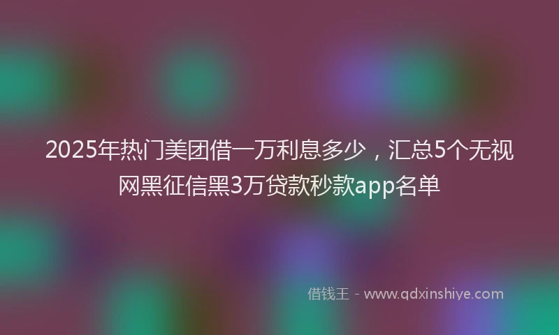2025年热门美团借一万利息多少，汇总5个无视网黑征信黑3万贷款秒款app名单