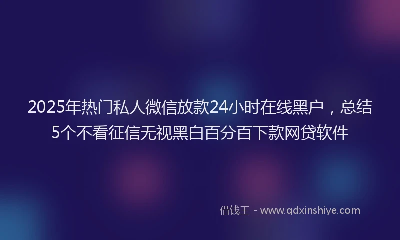 2025年热门私人微信放款24小时在线黑户，总结5个不看征信无视黑白百分百下款网贷软件