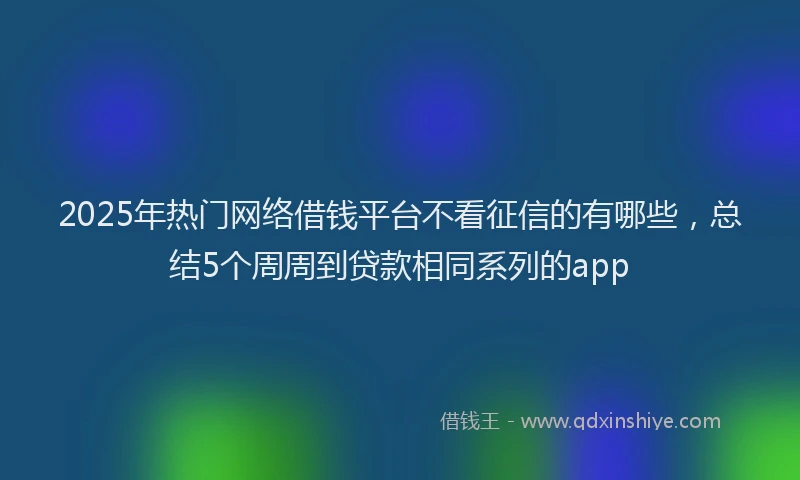 2025年热门网络借钱平台不看征信的有哪些，总结5个周周到贷款相同系列的app