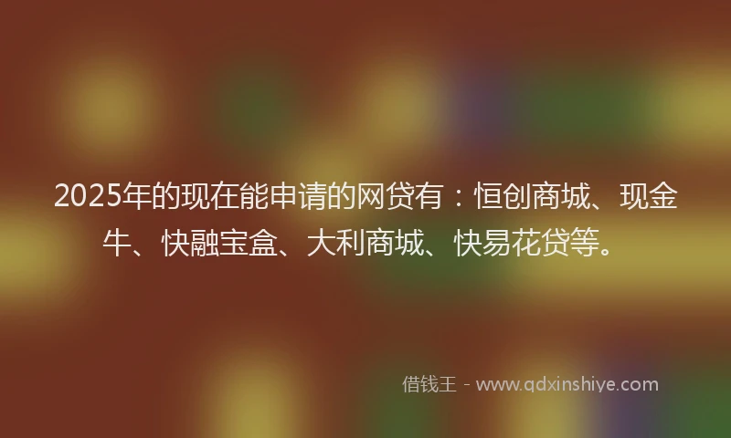 2025年的现在能申请的网贷有：恒创商城、现金牛、快融宝盒、大利商城、快易花贷等。