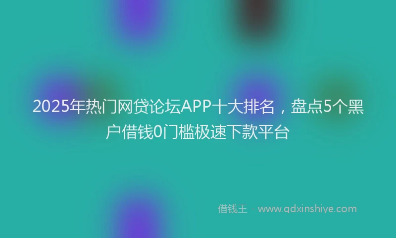 2025年热门网贷论坛APP十大排名，盘点5个黑户借钱0门槛极速下款平台