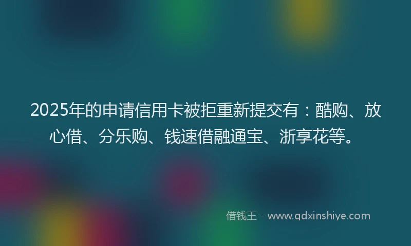 2025年的申请信用卡被拒重新提交有：酷购、放心借、分乐购、钱速借融通宝、浙享花等。