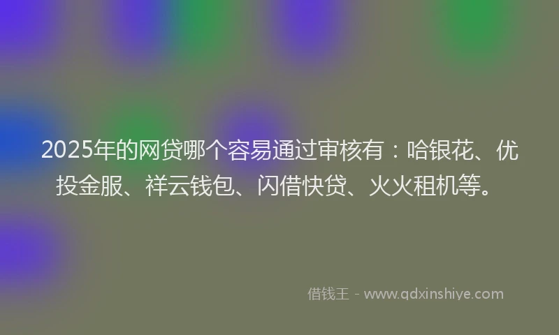 2025年的网贷哪个容易通过审核有：哈银花、优投金服、祥云钱包、闪借快贷、火火租机等。