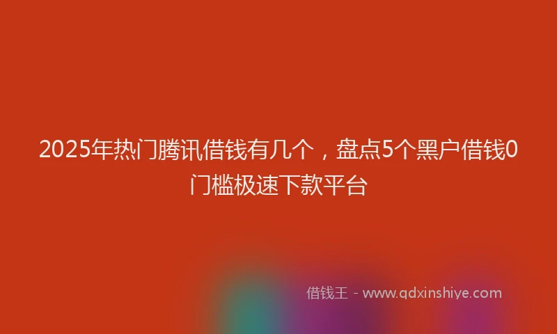 2025年热门腾讯借钱有几个，盘点5个黑户借钱0门槛极速下款平台