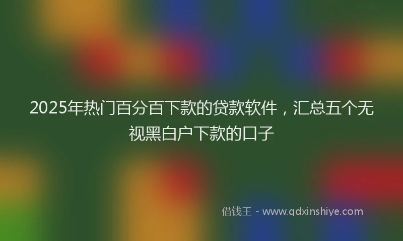 2025年热门百分百下款的贷款软件，汇总五个无视黑白户下款的口子