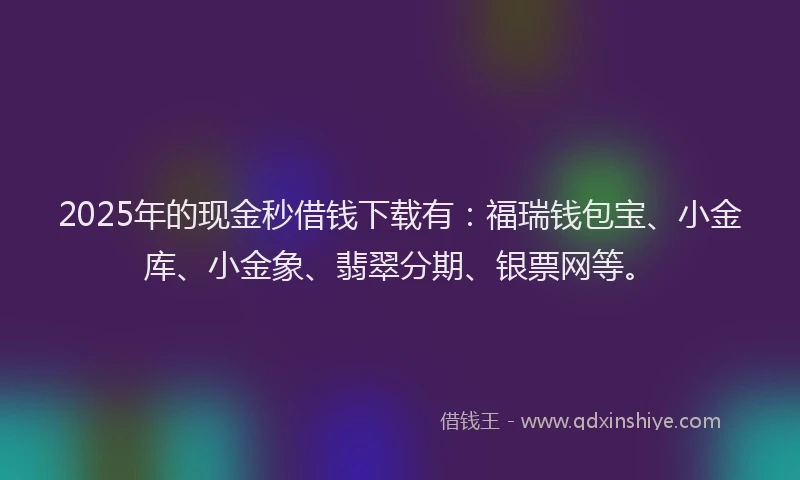 2025年的现金秒借钱下载有：福瑞钱包宝、小金库、小金象、翡翠分期、银票网等。