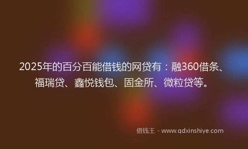 2025年的百分百能借钱的网贷有：融360借条、福瑞贷、鑫悦钱包、固金所、微粒贷等。