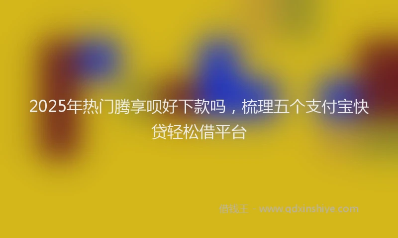 2025年热门腾享呗好下款吗，梳理五个支付宝快贷轻松借平台