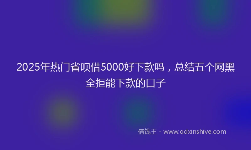 2025年热门省呗借5000好下款吗，总结五个网黑全拒能下款的口子