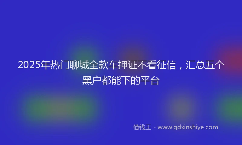 2025年热门聊城全款车押证不看征信，汇总五个黑户都能下的平台