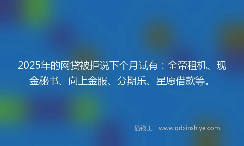 2025年的网贷被拒说下个月试有：金帝租机、现金秘书、向上金服、分期乐、星愿借款等。