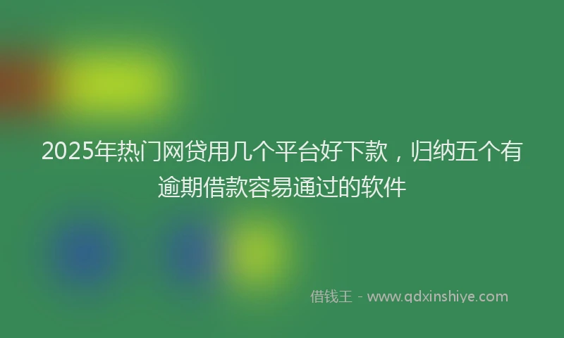 2025年热门网贷用几个平台好下款,归纳五个有逾期借款容易通过的软件