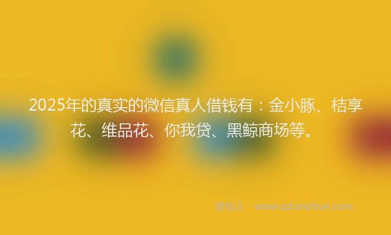 2025年的真实的微信真人借钱有:金小豚、桔享花、维品花、你我贷、黑鲸商场等。