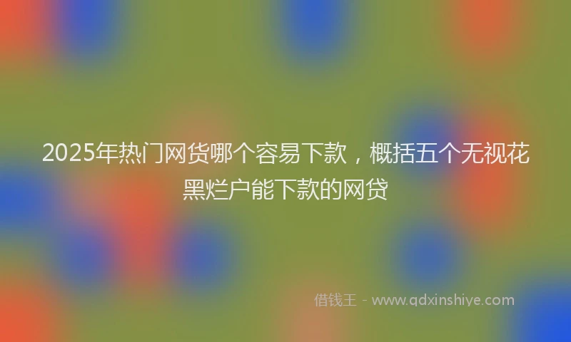2025年热门网货哪个容易下款，概括五个无视花黑烂户能下款的网贷