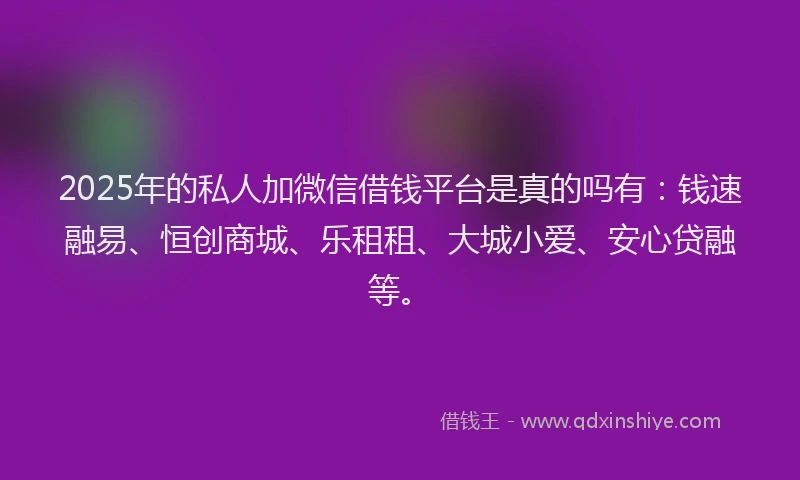 2025年的私人加微信借钱平台是真的吗有：钱速融易、恒创商城、乐租租、大城小爱、安心贷融等。