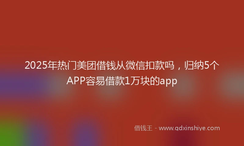 2025年热门美团借钱从微信扣款吗，归纳5个APP容易借款1万块的app