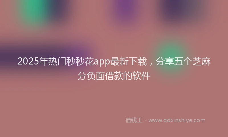 2025年热门秒秒花app最新下载，分享五个芝麻分负面借款的软件