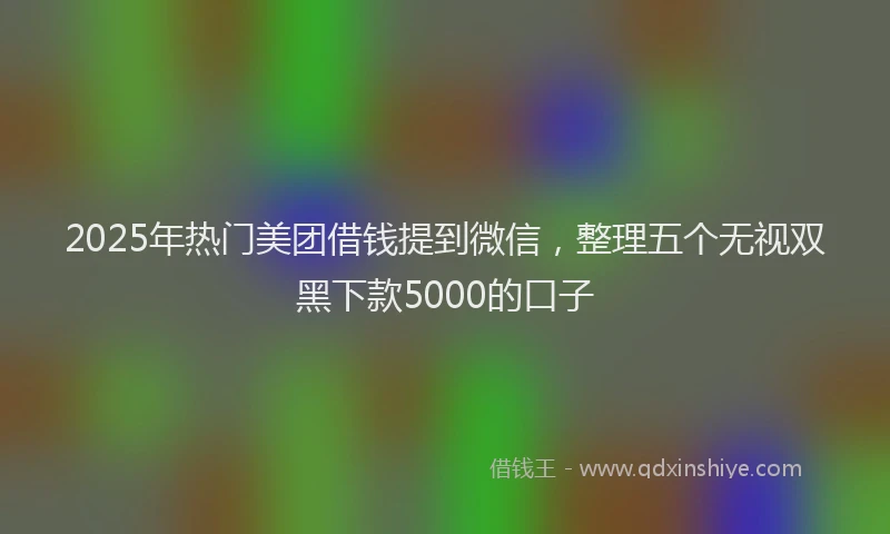 2025年热门美团借钱提到微信，整理五个无视双黑下款5000的口子