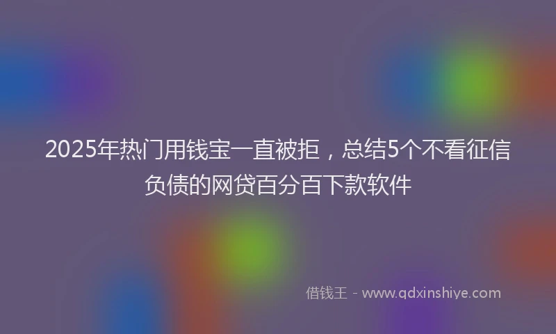 2025年热门用钱宝一直被拒，总结5个不看征信负债的网贷百分百下款软件