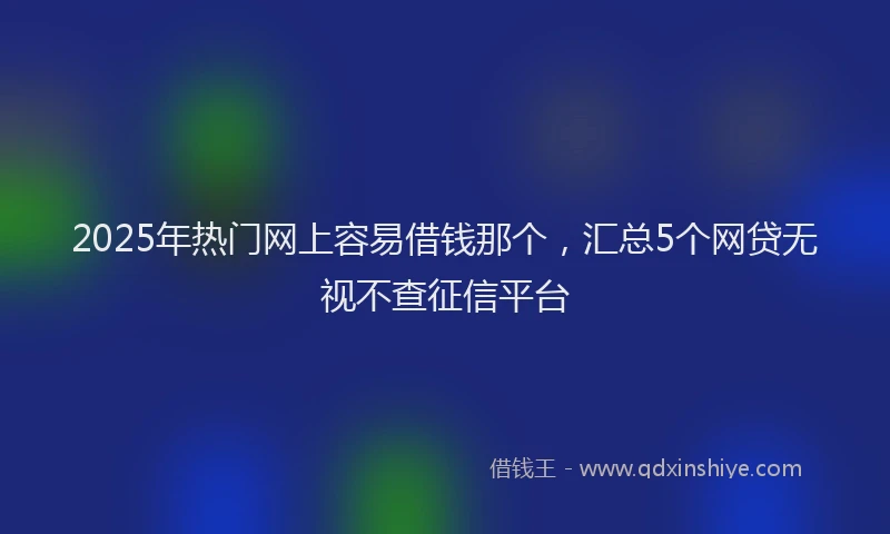 2025年热门网上容易借钱那个，汇总5个网贷无视不查征信平台