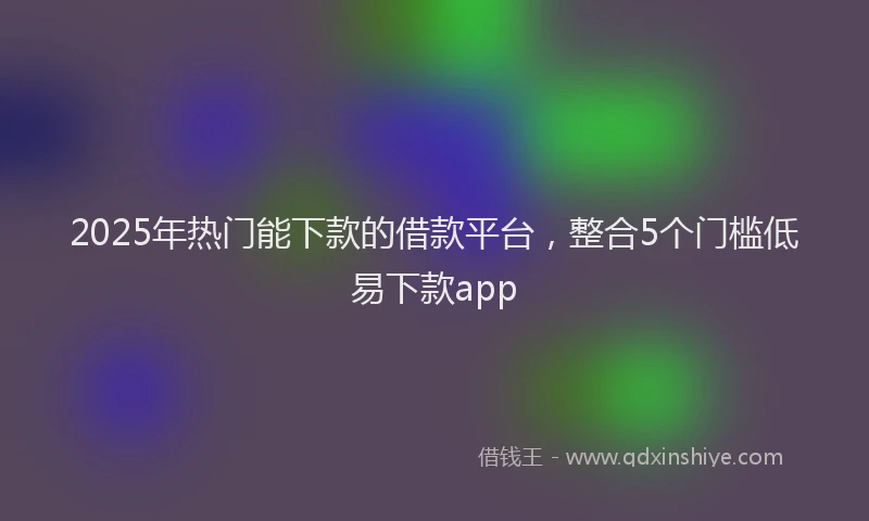 2025年热门能下款的借款平台,整合5个门槛低易下款app