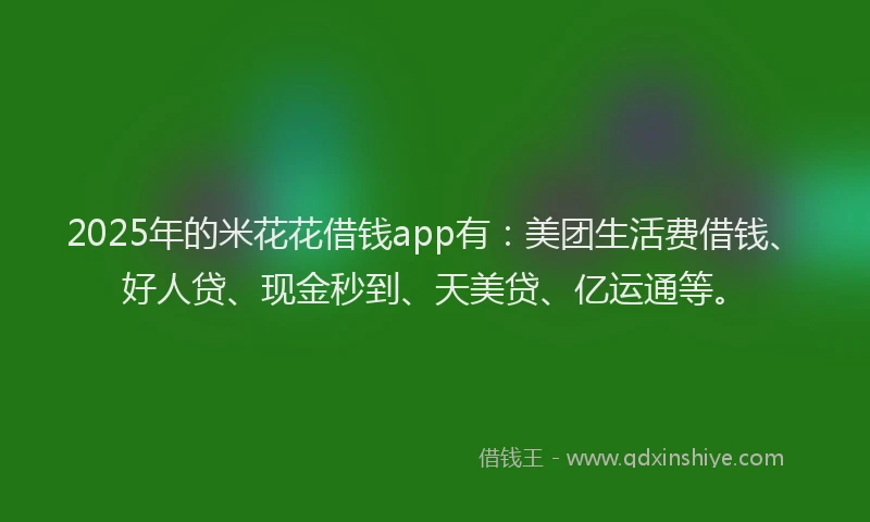 2025年的米花花借钱app有：美团生活费借钱、好人贷、现金秒到、天美贷、亿运通等。