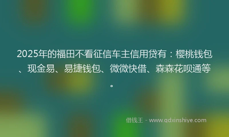 2025年的福田不看征信车主信用贷有：樱桃钱包、现金易、易捷钱包、微微快借、森森花呗通等。