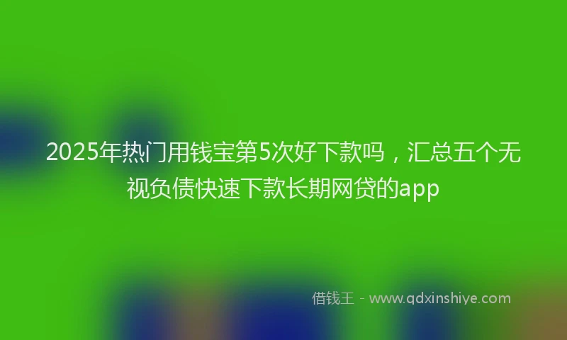 2025年热门用钱宝第5次好下款吗，汇总五个无视负债快速下款长期网贷的app