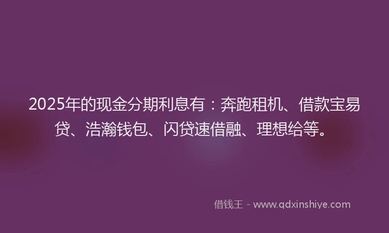 2025年的现金分期利息有:奔跑租机、借款宝易贷、浩瀚钱包、闪贷速借融、理想给等。