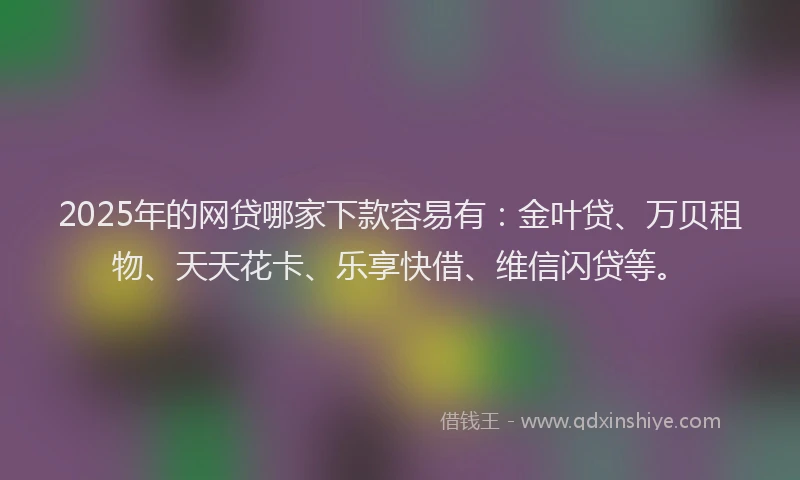 2025年的网贷哪家下款容易有:金叶贷、万贝租物、天天花卡、乐享快借、维信闪贷等。
