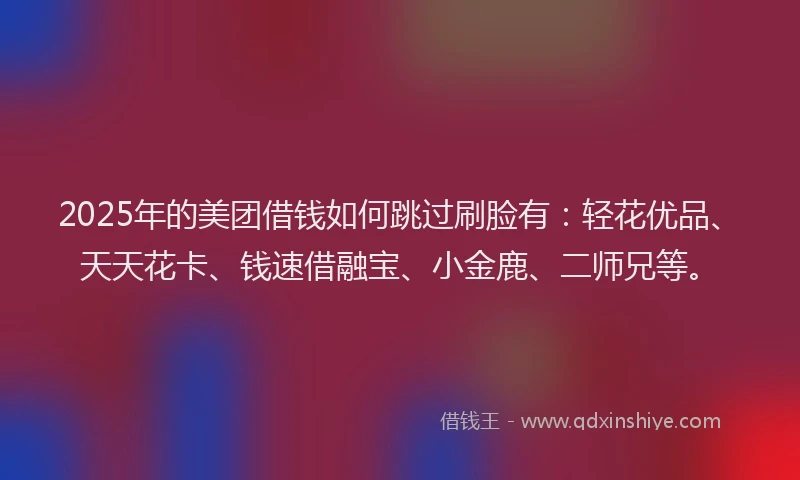 2025年的美团借钱如何跳过刷脸有:轻花优品、天天花卡、钱速借融宝、小金鹿、二师兄等。