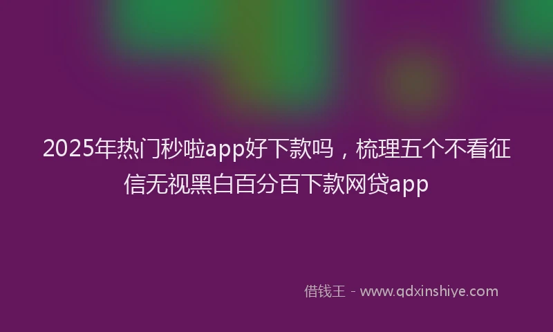 2025年热门秒啦app好下款吗，梳理五个不看征信无视黑白百分百下款网贷app